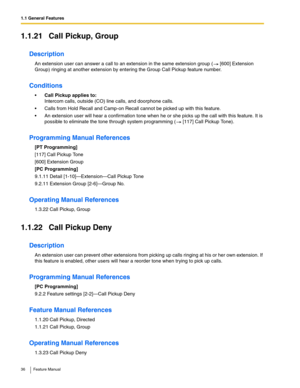 Page 361.1 General Features
36 Feature Manual
1.1.21 Call Pickup, Group
Description
An extension user can answer a call to an extension in the same extension group (  [600] Extension 
Group) ringing at another extension by entering the Group Call Pickup feature number. 
Conditions
Call Pickup applies to:
Intercom calls, outside (CO) line calls, and doorphone calls.
 Calls from Hold Recall and Camp-on Recall cannot be picked up with this feature.
 An extension user will hear a confirmation tone when he or she...