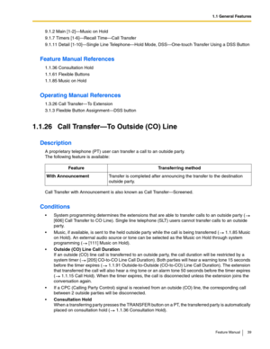 Page 391.1 General Features
Feature Manual 39
9.1.2 Main [1-2]—Music on Hold
9.1.7 Timers [1-6]—Recall Time—Call Transfer
9.1.11 Detail [1-10]—Single Line Telephone—Hold Mode, DSS—One-touch Transfer Using a DSS Button
Feature Manual References
1.1.36 Consultation Hold
1.1.61 Flexible Buttons
1.1.85 Music on Hold
Operating Manual References
1.3.26 Call Transfer—To Extension
3.1.3 Flexible Button Assignment—DSS button
1.1.26 Call Transfer—To Outside (CO) Line
Description
A proprietary telephone (PT) user can...