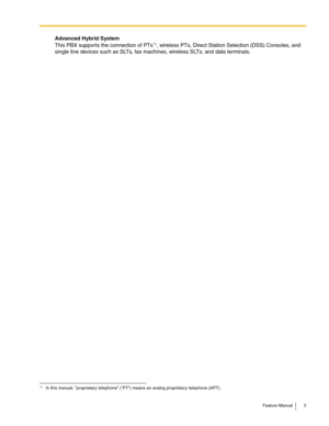 Page 5Feature Manual 5
Advanced Hybrid System
This PBX supports the connection of PTs
*1, wireless PTs, Direct Station Selection (DSS) Consoles, and 
single line devices such as SLTs, fax machines, wireless SLTs, and data terminals.
*1In this manual, proprietary telephone (PT) means an analog proprietary telephone (APT). 