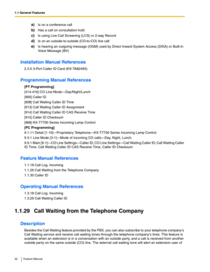 Page 421.1 General Features
42 Feature Manual
a)Is on a conference call
b)Has a call on consultation hold
c)Is using Live Call Screening (LCS) or 2-way Record
d)Is on an outside-to-outside (CO-to-CO) line call
e)Is hearing an outgoing message (OGM) used by Direct Inward System Access (DISA) or Built-in 
Voice Message (BV)
Installation Manual References
2.3.5 3-Por t Caller ID Card (KX-TA82493)
Programming Manual References
[PT Programming]
[414-416] CO Line Mode—Day/Night/Lunch
[900] Caller ID
[908] Call...