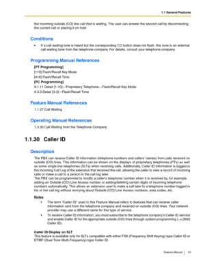 Page 431.1 General Features
Feature Manual 43
the incoming outside (CO) line call that is waiting. The user can answer the second call by disconnecting 
the current call or placing it on hold. 
Conditions
 If a call waiting tone is heard but the corresponding CO button does not flash, this tone is an external 
call waiting tone from the telephone company. For details, consult your telephone company.
Programming Manual References
[PT Programming]
[110] Flash/Recall Key Mode
[418] Flash/Recall Time
[PC...