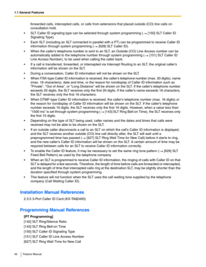 Page 461.1 General Features
46 Feature Manual
forwarded calls, intercepted calls, or calls from extensions that placed outside (CO) line calls on 
consultation hold.
 SLT Caller ID signaling type can be selected through system programming (  [150] SLT Caller ID 
Signaling Type).
 Each SLT (including an SLT connected in parallel with a PT) can be programmed to receive Caller ID 
information through system programming (  [628] SLT Caller ID).
 When the callers telephone number is sent to an SLT, an Outside...