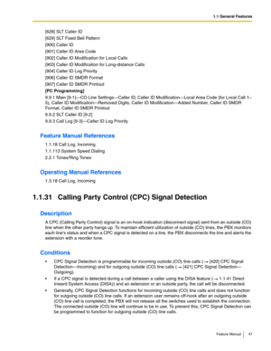 Page 471.1 General Features
Feature Manual 47
[628] SLT Caller ID
[629] SLT Fixed Bell Pattern
[900] Caller ID
[901] Caller ID Area Code
[902] Caller ID Modification for Local Calls
[903] Caller ID Modification for Long-distance Calls
[904] Caller ID Log Priority
[906] Caller ID SMDR Format
[907] Caller ID SMDR Printout
[PC Programming]
9.9.1 Main [9-1]—CO Line Settings—Caller ID, Caller ID Modification—Local Area Code (for Local Call 1–
5), Caller ID Modification—Removed Digits, Caller ID Modification—Added...