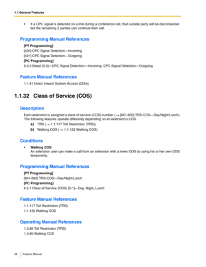 Page 481.1 General Features
48 Feature Manual
 If a CPC signal is detected on a line during a conference call, that outside party will be disconnected 
but the remaining 2 parties can continue their call.
Programming Manual References
[PT Programming]
[420] CPC Signal Detection—Incoming
[421] CPC Signal Detection—Outgoing
[PC Programming]
9.3.3 Detail [3-3]—CPC Signal Detection—Incoming, CPC Signal Detection—Outgoing
Feature Manual References
1.1.41 Direct Inward System Access (DISA)
1.1.32 Class of Service...