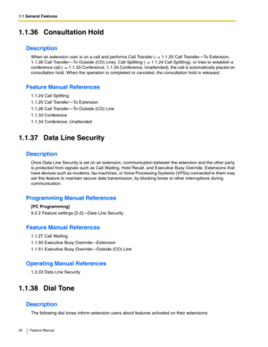 Page 521.1 General Features
52 Feature Manual
1.1.36 Consultation Hold
Description
When an extension user is on a call and performs Call Transfer (  1.1.25 Call Transfer—To Extension, 
1.1.26 Call Transfer—To Outside (CO) Line), Call Splitting (  1.1.24 Call Splitting), or tries to establish a 
conference call (  1.1.33 Conference, 1.1.34 Conference, Unattended), the call is automatically placed on 
consultation hold. When the operation is completed or canceled, the consultation hold is released.
Feature Manual...