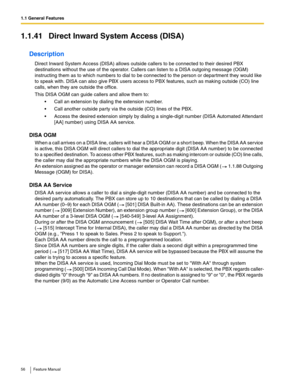 Page 561.1 General Features
56 Feature Manual
1.1.41 Direct Inward System Access (DISA)
Description
Direct Inward System Access (DISA) allows outside callers to be connected to their desired PBX 
destinations without the use of the operator. Callers can listen to a DISA outgoing message (OGM) 
instructing them as to which numbers to dial to be connected to the person or department they would like 
to speak with. DISA can also give PBX users access to PBX features, such as making outside (CO) line 
calls, when...