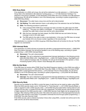 Page 591.1 General Features
Feature Manual 59
DISA Busy Mode
If the destination of a DISA call is busy, the call will be redirected to an idle extension (  [100] Hunting 
Group Set) in the destinations idle extension hunting group (  1.1.67 Idle Extension Hunting). If no 
extension in the group is available, or if the destination of the DISA call is not a member of an idle extension 
hunting group, the call will be handled in one of the following ways, according to system programming (  
[506] DISA Busy Mode):...