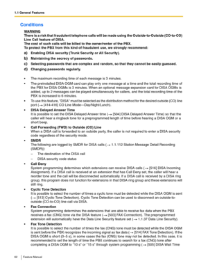 Page 621.1 General Features
62 Feature Manual
Conditions
WARNING
There is a risk that fraudulent telephone calls will be made using the Outside-to-Outside (CO-to-CO) 
Line Call feature of DISA.
The cost of such calls will be billed to the owner/renter of the PBX.
To protect the PBX from this kind of fraudulent use, we strongly recommend:
a)Enabling DISA security (Trunk Security or All Security).
b)Maintaining the secrecy of passwords.
c)Selecting passwords that are complex and random, so that they cannot be...