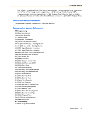 Page 631.1 General Features
Feature Manual 63
after OGM). If the assigned DISA OGM has not been recorded, it is recommended to set the length of 
time to 6 s or 9 s through system programming (  [515] Intercept Time for Internal DISA).
 It is programmable whether a ringback tone (  [128] Ringback Tone Pattern) or Music on Hold (  
[111] Music on Hold) is sent to the caller when a DISA call is received (  [531] DISA Ringback Tone).
Installation Manual References
2.3.7 Message Expansion Card for DISA OGMs...