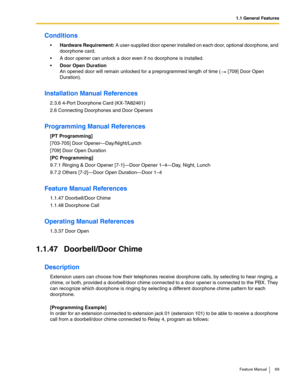 Page 691.1 General Features
Feature Manual 69
Conditions
Hardware Requirement: A user-supplied door opener installed on each door, optional doorphone, and 
doorphone card.
 A door opener can unlock a door even if no doorphone is installed.
Door Open Duration
An opened door will remain unlocked for a preprogrammed length of time (  [709] Door Open 
Duration).
Installation Manual References
2.3.6 4-Port Doorphone Card (KX-TA82461)
2.6 Connecting Doorphones and Door Openers
Programming Manual References
[PT...