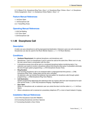 Page 711.1 General Features
Feature Manual 71
9.7.2 Others [7-2]—Doorphone Ring Time—Door 1–4, Doorphone Ring / Chime—Door 1–4, Doorphone 
Chime Assignment—Door 1–4, Doorphone Chime Pattern—Door 1–4
Feature Manual References
1.1.46 Door Open
1.1.48 Doorphone Call
2.2.1 Tones/Ring Tones
Operating Manual References
1.3.28 Call Waiting
1.3.37 Door Open
1.3.38 Doorphone Call
1.1.48 Doorphone Call
Description
A visitor can use a doorphone to call its preprogrammed destination. Extension users can call a doorphone....