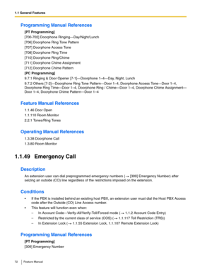 Page 721.1 General Features
72 Feature Manual
Programming Manual References
[PT Programming]
[700-702] Doorphone Ringing—Day/Night/Lunch
[706] Doorphone Ring Tone Pattern
[707] Doorphone Access Tone
[708] Doorphone Ring Time
[710] Doorphone Ring/Chime
[711] Doorphone Chime Assignment
[712] Doorphone Chime Pattern
[PC Programming]
9.7.1 Ringing & Door Opener [7-1]—Doorphone 1–4—Day, Night, Lunch
9.7.2 Others [7-2]—Doorphone Ring Tone Pattern—Door 1–4, Doorphone Access Tone—Door 1–4, 
Doorphone Ring Time—Door...