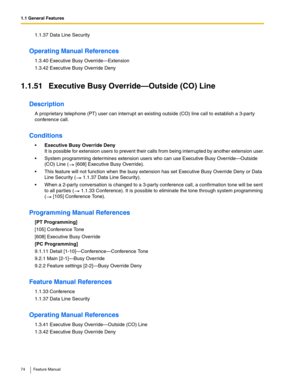 Page 741.1 General Features
74 Feature Manual
1.1.37 Data Line Security
Operating Manual References
1.3.40 Executive Busy Override—Extension
1.3.42 Executive Busy Override Deny
1.1.51 Executive Busy Override—Outside (CO) Line
Description
A proprietary telephone (PT) user can interrupt an existing outside (CO) line call to establish a 3-party 
conference call.
Conditions
Executive Busy Override Deny
It is possible for extension users to prevent their calls from being interrupted by another extension user.
...