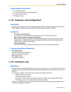 Page 771.1 General Features
Feature Manual 77
Feature Manual References
1.1.21 Call Pickup, Group
1.1.42 Direct Inward System Access (DISA) Ring
1.1.67 Idle Extension Hunting
1.1.96 Paging—Group
1.1.54 Extension Jack Configuration
Description
Extension jacks are used to connect proprietary telephones (PTs), single line telephones (SLTs), Direct 
Station Selection (DSS) Consoles, and Voice Processing Systems (VPSs) to the PBX.
Conditions
PT and SLT in Parallel Mode
A PT and an SLT can be connected to an...