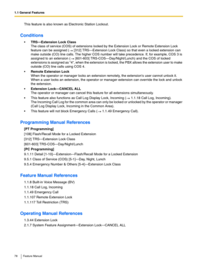 Page 781.1 General Features
78 Feature Manual
This feature is also known as Electronic Station Lockout. 
Conditions
TRS—Extension Lock Class
The class of service (COS) of extensions locked by the Extension Lock or Remote Extension Lock 
feature can be assigned (  [312] TRS—Extension Lock Class) so that even a locked extension can 
make outside (CO) line calls. The higher COS number will take precedence. If, for example, COS 3 is 
assigned to an extension (  [601-603] TRS-COS—Day/Night/Lunch) and the COS of...