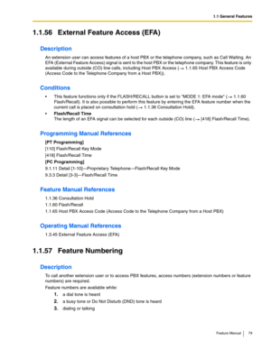 Page 791.1 General Features
Feature Manual 79
1.1.56 External Feature Access (EFA)
Description
An extension user can access features of a host PBX or the telephone company, such as Call Waiting. An 
EFA (External Feature Access) signal is sent to the host PBX or the telephone company. This feature is only 
available during outside (CO) line calls, including Host PBX Access (  1.1.65 Host PBX Access Code 
(Access Code to the Telephone Company from a Host PBX)).
Conditions
 This feature functions only if the...