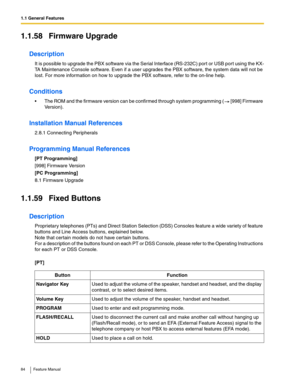 Page 841.1 General Features
84 Feature Manual
1.1.58 Firmware Upgrade
Description
It is possible to upgrade the PBX software via the Serial Interface (RS-232C) port or USB port using the KX-
TA Maintenance Console software. Even if a user upgrades the PBX software, the system data will not be 
lost. For more information on how to upgrade the PBX software, refer to the on-line help.
Conditions
 The ROM and the firmware version can be confirmed through system programming (  [998] Firmware 
Version).
Installation...