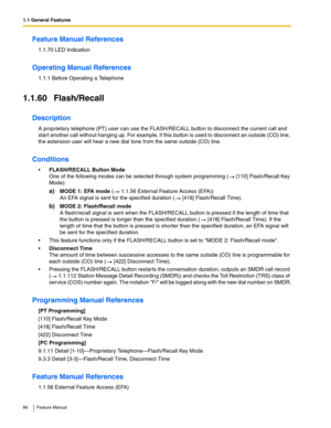 Page 861.1 General Features
86 Feature Manual
Feature Manual References
1.1.70 LED Indication
Operating Manual References
1.1.1 Before Operating a Telephone
1.1.60 Flash/Recall
Description
A proprietary telephone (PT) user can use the FLASH/RECALL button to disconnect the current call and 
star t another call without hanging up. For example, if this button is used to disconnect an outside (CO) line, 
the extension user will hear a new dial tone from the same outside (CO) line.
Conditions
FLASH/RECALL Button...