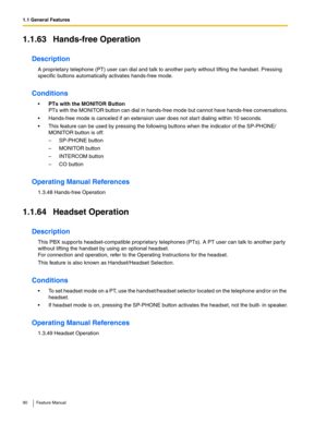 Page 901.1 General Features
90 Feature Manual
1.1.63 Hands-free Operation
Description
A proprietary telephone (PT) user can dial and talk to another party without lifting the handset. Pressing 
specific buttons automatically activates hands-free mode.
Conditions
PTs with the MONITOR Button
PTs with the MONITOR button can dial in hands-free mode but cannot have hands-free conversations.
 Hands-free mode is canceled if an extension user does not start dialing within 10 seconds.
 This feature can be used by...