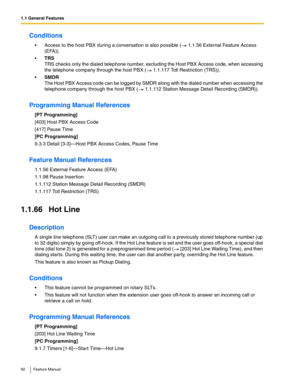 Page 921.1 General Features
92 Feature Manual
Conditions
 Access to the host PBX during a conversation is also possible (  1.1.56 External Feature Access 
(EFA)).
TRS
TRS checks only the dialed telephone number, excluding the Host PBX Access code, when accessing 
the telephone company through the host PBX (  1.1.117 Toll Restriction (TRS)).
SMDR
The Host PBX Access code can be logged by SMDR along with the dialed number when accessing the 
telephone company through the host PBX (  1.1.112 Station Message...