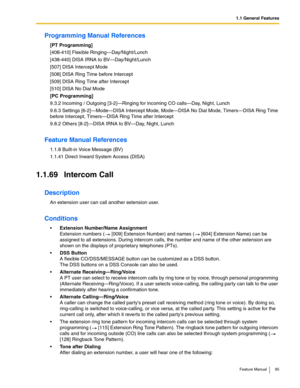 Page 951.1 General Features
Feature Manual 95
Programming Manual References
[PT Programming]
[408-410] Flexible Ringing—Day/Night/Lunch
[438-440] DISA IRNA to BV—Day/Night/Lunch
[507] DISA Intercept Mode
[508] DISA Ring Time before Intercept
[509] DISA Ring Time after Intercept
[510] DISA No Dial Mode
[PC Programming]
9.3.2 Incoming / Outgoing [3-2]—Ringing for incoming CO calls—Day, Night, Lunch
9.6.3 Settings [6-2]—Mode—DISA Intercept Mode, Mode—DISA No Dial Mode, Timers—DISA Ring Time 
before Intercept,...