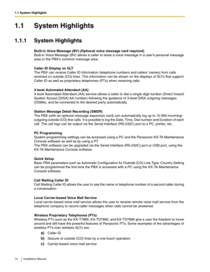 Page 141.1 System Highlights
14 Installation Manual
1.1 System Highlights
1.1.1 System Highlights
Built-in Voice Message (BV) (Optional voice message card required) 
Built-in Voice Message (BV) allows a caller to leave a voice message in a users personal message 
area or the PBXs common message area.
Caller ID Display on SLT
The PBX can receive Caller ID information (telephone numbers and callers names) from calls 
received on outside (CO) lines. This information can be shown on the displays of SLTs that...