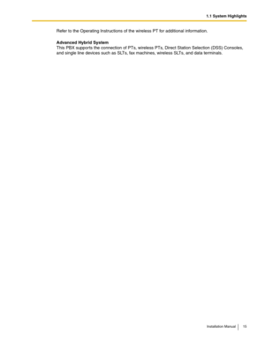 Page 151.1 System Highlights
Installation Manual 15
Refer to the Operating Instructions of the wireless PT for additional information.
Advanced Hybrid System
This PBX supports the connection of PTs, wireless PTs, Direct Station Selection (DSS) Consoles, 
and single line devices such as SLTs, fax machines, wireless SLTs, and data terminals. 