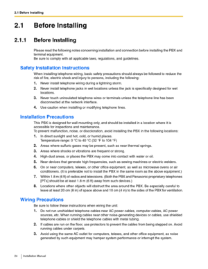 Page 242.1 Before Installing
24 Installation Manual
2.1 Before Installing
2.1.1 Before Installing
Please read the following notes concerning installation and connection before installing the PBX and 
terminal equipment. 
Be sure to comply with all applicable laws, regulations, and guidelines.
Safety Installation Instructions
When installing telephone wiring, basic safety precautions should always be followed to reduce the 
risk of fire, electric shock and injury to persons, including the following:
1.Never...