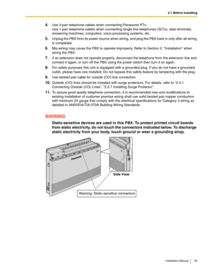 Page 252.1 Before Installing
Installation Manual 25
4.Use 2-pair telephone cables when connecting Panasonic PTs.
Use 1-pair telephone cables when connecting single line telephones (SLTs), data terminals, 
answering machines, computers, voice processing systems, etc.
5.Unplug the PBX from its power source when wiring, and plug the PBX back in only after all wiring 
is completed.
6.Mis-wiring may cause the PBX to operate improperly. Refer to Section 2, Installation when 
wiring the PBX.
7.If an extension does not...