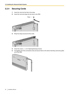 Page 302.2 Installing the Advanced Hybrid System
30 Installation Manual
2.2.4 Securing Cords
1.Insert the rivet into the hole in the strap.
2.Insert the rivet and strap into the hole on the PBX.
3.Wrap the strap around all of the cords.
4.Close the covers. (→ 2.2.3 Opening/Closing Covers)
5.Tie together all of the connected cords and secure them to the wall so that they cannot be pulled 
out of the PBX.
Rivet
  