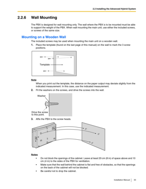 Page 332.2 Installing the Advanced Hybrid System
Installation Manual 33
2.2.6 Wall Mounting
The PBX is designed for wall mounting only. The wall where the PBX is to be mounted must be able 
to support the weight of the PBX. When wall mounting the main unit, use either the included screws, 
or screws of the same size.
Mounting on a Wooden Wall
The included screws may be used when mounting the main unit on a wooden wall.
1.Place the template (found on the last page of this manual) on the wall to mark the 3 screw...