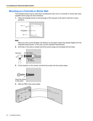 Page 342.2 Installing the Advanced Hybrid System
34 Installation Manual
Mounting on a Concrete or Mortar Wall
The included screws may be used when mounting the main unit on a concrete or mortar wall. User-
supplied anchor plugs are also necessary.
1.Place the template (found on the last page of this manual) on the wall to mark the 3 screw 
positions.
Note
When you print out the template, the distance on the paper output may deviate slightly from the 
indicated measurement. In this case, use the indicated...