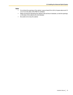 Page 352.2 Installing the Advanced Hybrid System
Installation Manual 35
Notes
 Do not block the openings of the cabinet. Leave at least 20 cm (8 in) of space above and 10 
cm (4 in) to the sides of the PBX for ventilation.
 Make sure that the wall behind the cabinet is flat and free of obstacles, so that the openings 
on the back of the cabinet will not be blocked.
 Be careful not to drop the cabinet. 