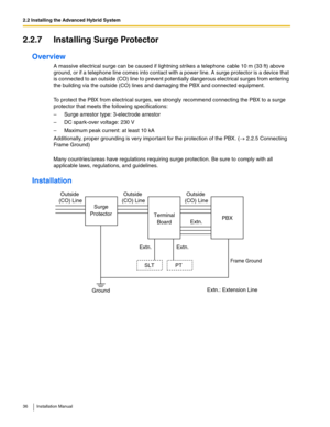 Page 362.2 Installing the Advanced Hybrid System
36 Installation Manual
2.2.7 Installing Surge Protector
Overview
A massive electrical surge can be caused if lightning strikes a telephone cable 10 m (33 ft) above 
ground, or if a telephone line comes into contact with a power line. A surge protector is a device that 
is connected to an outside (CO) line to prevent potentially dangerous electrical surges from entering 
the building via the outside (CO) lines and damaging the PBX and connected equipment.
To...