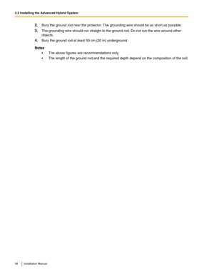 Page 382.2 Installing the Advanced Hybrid System
38 Installation Manual
2.Bury the ground rod near the protector. The grounding wire should be as short as possible.
3.The grounding wire should run straight to the ground rod. Do not run the wire around other 
objects.
4.Bury the ground rod at least 50 cm (20 in) underground.
Notes
 The above figures are recommendations only.
 The length of the ground rod and the required depth depend on the composition of the soil. 