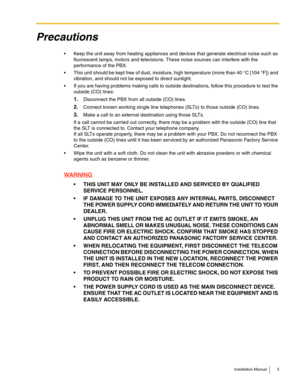 Page 5Installation Manual 5
Precautions
 Keep the unit away from heating appliances and devices that generate electrical noise such as 
fluorescent lamps, motors and televisions. These noise sources can interfere with the 
performance of the PBX.
 This unit should be kept free of dust, moisture, high temperature (more than 40 °C [104 °F]) and 
vibration, and should not be exposed to direct sunlight.
 If you are having problems making calls to outside destinations, follow this procedure to test the 
outside...