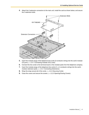 Page 412.3 Installing Optional Service Cards
Installation Manual 41
4.Attach the 2 extension connectors to the main unit, install the card as shown below, and secure 
the 3 extension bolts.
5.Insert the modular plugs of the telephone line cords (2-conductor wiring) into the cards modular 
CO por ts. (→ 2.4.1 Connecting Outside (CO) Lines)
6.Connect the line cords to the terminal board or the modular jacks from the telephone company.
7.Insert the modular plugs of the telephone line cords (2- or 4-conductor...