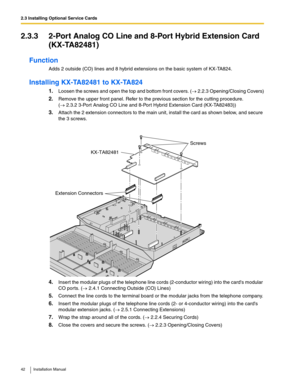 Page 422.3 Installing Optional Service Cards
42 Installation Manual
2.3.3 2-Port Analog CO Line and 8-Port Hybrid Extension Card 
(KX-TA82481)
Function
Adds 2 outside (CO) lines and 8 hybrid extensions on the basic system of KX-TA824.
Installing KX-TA82481 to KX-TA824
1.Loosen the screws and open the top and bottom front covers. (→ 2.2.3 Opening/Closing Covers)
2.Remove the upper front panel. Refer to the previous section for the cutting procedure. 
(→ 2.3.2 3-Port Analog CO Line and 8-Por t Hybrid Extension...