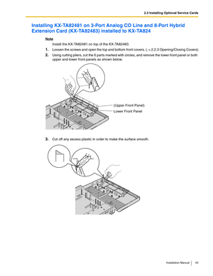 Page 432.3 Installing Optional Service Cards
Installation Manual 43
Installing KX-TA82481 on 3-Port Analog CO Line and 8-Port Hybrid 
Extension Card (KX-TA82483) installed to KX-TA824
Note
Install the KX-TA82481 on top of the KX-TA82483.
1.Loosen the screws and open the top and bottom front covers. (→ 2.2.3 Opening/Closing Covers)
2.Using cutting pliers, cut the 6 parts marked with circles, and remove the lower front panel or both 
upper and lower front panels as shown below.
3.Cut off any excess plastic in...