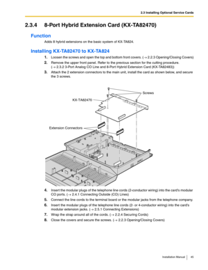 Page 452.3 Installing Optional Service Cards
Installation Manual 45
2.3.4 8-Port Hybrid Extension Card (KX-TA82470)
Function
Adds 8 hybrid extensions on the basic system of KX-TA824.
Installing KX-TA82470 to KX-TA824
1.Loosen the screws and open the top and bottom front covers. (→ 2.2.3 Opening/Closing Covers)
2.Remove the upper front panel. Refer to the previous section for the cutting procedure. 
(→ 2.3.2 3-Port Analog CO Line and 8-Port Hybrid Extension Card (KX-TA82483))
3.Attach the 2 extension connectors...