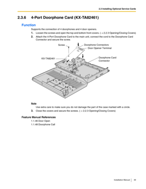 Page 492.3 Installing Optional Service Cards
Installation Manual 49
2.3.6 4-Port Doorphone Card (KX-TA82461)
Function
Supports the connection of 4 doorphones and 4 door openers.
1.Loosen the screws and open the top and bottom front covers. (→ 2.2.3 Opening/Closing Covers)
2.Attach the 4-Port Doorphone Card to the main unit, connect the cord to the Doorphone Card 
Connector and secure the screw.
Note
Use extra care to make sure you do not damage the part of the case marked with a circle.
3.Close the covers and...