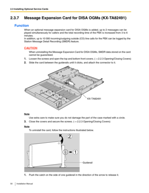 Page 502.3 Installing Optional Service Cards
50 Installation Manual
2.3.7 Message Expansion Card for DISA OGMs (KX-TA82491)
Function
When an optional message expansion card for DISA OGMs is added, up to 2 messages can be 
played simultaneously for callers and the total recording time of the PBX is increased from 3 to 6 
minutes.
In addition, up to 10 000 incoming/outgoing outside (CO) line calls for the PBX can be logged by the 
Station Message Detail Recording (SMDR) feature.
CAUTION
When uninstalling the...