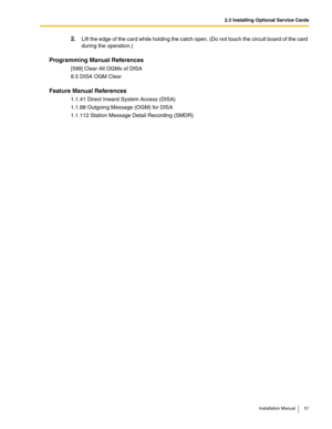 Page 512.3 Installing Optional Service Cards
Installation Manual 51
2.Lift the edge of the card while holding the catch open. (Do not touch the circuit board of the card 
during the operation.)
Programming Manual References
[599] Clear All OGMs of DISA
8.5 DISA OGM Clear
Feature Manual References
1.1.41 Direct Inward System Access (DISA)
1.1.88 Outgoing Message (OGM) for DISA
1.1.112 Station Message Detail Recording (SMDR) 