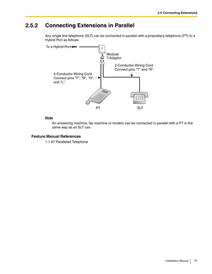 Page 572.5 Connecting Extensions
Installation Manual 57
2.5.2 Connecting Extensions in Parallel
Any single line telephone (SLT) can be connected in parallel with a proprietary telephone (PT) to a 
Hybrid Port as follows:
Note
An answering machine, fax machine or modem can be connected in parallel with a PT in the 
same way as an SLT can.
Feature Manual References
1.1.97 Paralleled Telephone
To a Hybrid Port
4-Conductor Wiring Cord
Connect pins T, R, H,
and L.2-Conductor Wiring Cord
Connect pins T and R.
SLT...