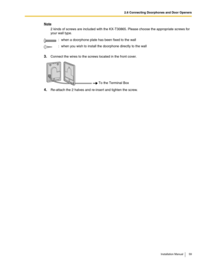 Page 592.6 Connecting Doorphones and Door Openers
Installation Manual 59
Note
2 kinds of screws are included with the KX-T30865. Please choose the appropriate screws for 
your wall type.
3.Connect the wires to the screws located in the front cover.
4.Re-attach the 2 halves and re-insert and tighten the screw.: when a doorphone plate has been fixed to the wall
: when you wish to install the doorphone directly to the wall
To the Terminal Box 