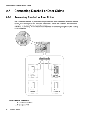 Page 622.7 Connecting Doorbell or Door Chime
62 Installation Manual
2.7 Connecting Doorbell or Door Chime
2.7.1 Connecting Doorbell or Door Chime
Use a flathead screwdriver to press and hold open the button below the terminal, and insert the wire 
coming from the doorbell or door chime into the terminal. You can use a standard doorbell or door 
chime. For more details, please consult your dealer.
Refer to 2.6 Connecting Doorphones and Door Openers for connecting doorphones (KX-T30865) 
and door openers.
Feature...