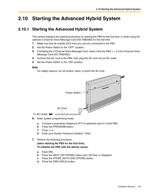 Page 692.10 Starting the Advanced Hybrid System
Installation Manual 69
2.10 Starting the Advanced Hybrid System
2.10.1 Starting the Advanced Hybrid System
This section explains the required procedure for starting the PBX for the first time, or when using the 
optional 2-Channel Voice Message Card (KX-TA82492) for the first time.
1.Make sure that all outside (CO) lines you use are connected to the PBX.
2.Set the Power Switch to the OFF position.
3.If installing the 2-Channel Voice Message Card, insert it into...