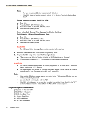 Page 702.10 Starting the Advanced Hybrid System
70 Installation Manual
To clear outgoing messages (OGMs) for DISA:
[when using the 2-Channel Voice Message Card for the first time]
To initialize the 2-Channel Voice Message Card:
8.Press the PROGRAM button to exit system programming mode.
9.Program the PBX using either one of the following methods:
a.PC programming. Refer to Section 3, Guide for KX-TA Maintenance Console.
b.PT programming. Refer to 2 PT Programming of the Programming Manual. 
CAUTION
 The PBX is...