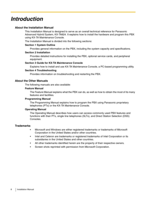 Page 88 Installation Manual
Introduction
About the Installation Manual
This Installation Manual is designed to serve as an overall technical reference for Panasonic 
Advanced Hybrid System, KX-TA824. It explains how to install the hardware and program this PBX 
using KX-TA Maintenance Console.
The Installation Manual is divided into the following sections:
Section 1 System Outline
Provides general information on the PBX, including the system capacity and specifications.
Section 2 Installation
Provides detailed...