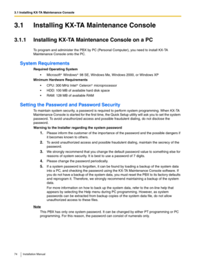 Page 743.1 Installing KX-TA Maintenance Console
74 Installation Manual
3.1 Installing KX-TA Maintenance Console
3.1.1 Installing KX-TA Maintenance Console on a PC
To program and administer the PBX by PC (Personal Computer), you need to install KX-TA 
Maintenance Console onto the PC.
System Requirements
Required Operating System
 Microsoft  Windows  98 SE, Windows Me, Windows 2000, or Windows XP
Minimum Hardware Requirements
 CPU: 300 MHz Intel  Celeron  microprocessor
 HDD: 100 MB of available hard disk...